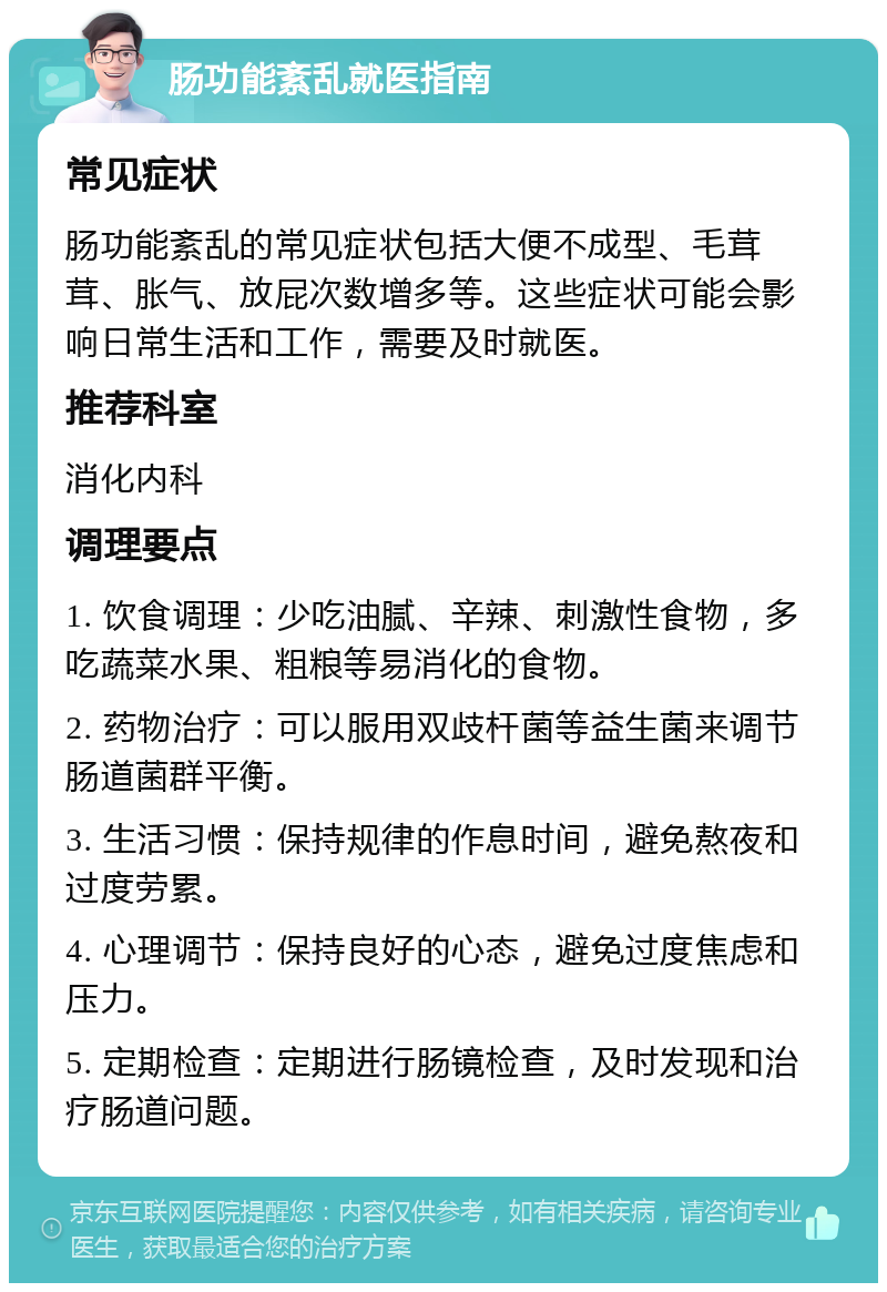 肠功能紊乱就医指南 常见症状 肠功能紊乱的常见症状包括大便不成型、毛茸茸、胀气、放屁次数增多等。这些症状可能会影响日常生活和工作，需要及时就医。 推荐科室 消化内科 调理要点 1. 饮食调理：少吃油腻、辛辣、刺激性食物，多吃蔬菜水果、粗粮等易消化的食物。 2. 药物治疗：可以服用双歧杆菌等益生菌来调节肠道菌群平衡。 3. 生活习惯：保持规律的作息时间，避免熬夜和过度劳累。 4. 心理调节：保持良好的心态，避免过度焦虑和压力。 5. 定期检查：定期进行肠镜检查，及时发现和治疗肠道问题。