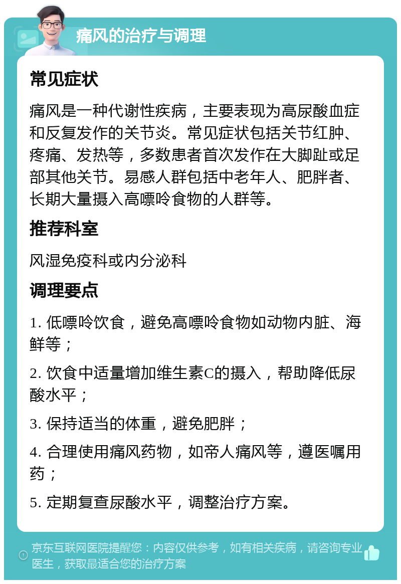 痛风的治疗与调理 常见症状 痛风是一种代谢性疾病，主要表现为高尿酸血症和反复发作的关节炎。常见症状包括关节红肿、疼痛、发热等，多数患者首次发作在大脚趾或足部其他关节。易感人群包括中老年人、肥胖者、长期大量摄入高嘌呤食物的人群等。 推荐科室 风湿免疫科或内分泌科 调理要点 1. 低嘌呤饮食，避免高嘌呤食物如动物内脏、海鲜等； 2. 饮食中适量增加维生素C的摄入，帮助降低尿酸水平； 3. 保持适当的体重，避免肥胖； 4. 合理使用痛风药物，如帝人痛风等，遵医嘱用药； 5. 定期复查尿酸水平，调整治疗方案。