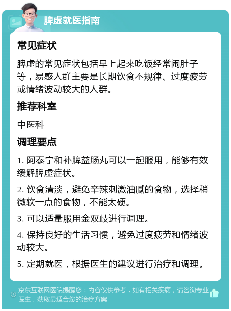 脾虚就医指南 常见症状 脾虚的常见症状包括早上起来吃饭经常闹肚子等，易感人群主要是长期饮食不规律、过度疲劳或情绪波动较大的人群。 推荐科室 中医科 调理要点 1. 阿泰宁和补脾益肠丸可以一起服用，能够有效缓解脾虚症状。 2. 饮食清淡，避免辛辣刺激油腻的食物，选择稍微软一点的食物，不能太硬。 3. 可以适量服用金双歧进行调理。 4. 保持良好的生活习惯，避免过度疲劳和情绪波动较大。 5. 定期就医，根据医生的建议进行治疗和调理。