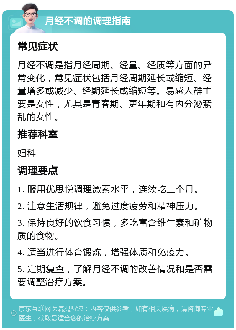 月经不调的调理指南 常见症状 月经不调是指月经周期、经量、经质等方面的异常变化，常见症状包括月经周期延长或缩短、经量增多或减少、经期延长或缩短等。易感人群主要是女性，尤其是青春期、更年期和有内分泌紊乱的女性。 推荐科室 妇科 调理要点 1. 服用优思悦调理激素水平，连续吃三个月。 2. 注意生活规律，避免过度疲劳和精神压力。 3. 保持良好的饮食习惯，多吃富含维生素和矿物质的食物。 4. 适当进行体育锻炼，增强体质和免疫力。 5. 定期复查，了解月经不调的改善情况和是否需要调整治疗方案。