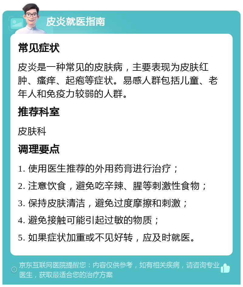 皮炎就医指南 常见症状 皮炎是一种常见的皮肤病，主要表现为皮肤红肿、瘙痒、起疱等症状。易感人群包括儿童、老年人和免疫力较弱的人群。 推荐科室 皮肤科 调理要点 1. 使用医生推荐的外用药膏进行治疗； 2. 注意饮食，避免吃辛辣、腥等刺激性食物； 3. 保持皮肤清洁，避免过度摩擦和刺激； 4. 避免接触可能引起过敏的物质； 5. 如果症状加重或不见好转，应及时就医。