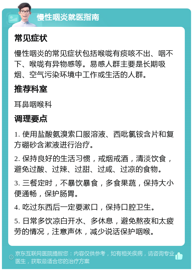 慢性咽炎就医指南 常见症状 慢性咽炎的常见症状包括喉咙有痰咳不出、咽不下、喉咙有异物感等。易感人群主要是长期吸烟、空气污染环境中工作或生活的人群。 推荐科室 耳鼻咽喉科 调理要点 1. 使用盐酸氨溴索口服溶液、西吡氯铵含片和复方硼砂含漱液进行治疗。 2. 保持良好的生活习惯，戒烟戒酒，清淡饮食，避免过酸、过辣、过甜、过咸、过凉的食物。 3. 三餐定时，不暴饮暴食，多食果蔬，保持大小便通畅，保护肠胃。 4. 吃过东西后一定要漱口，保持口腔卫生。 5. 日常多饮凉白开水、多休息，避免熬夜和太疲劳的情况，注意声休，减少说话保护咽喉。