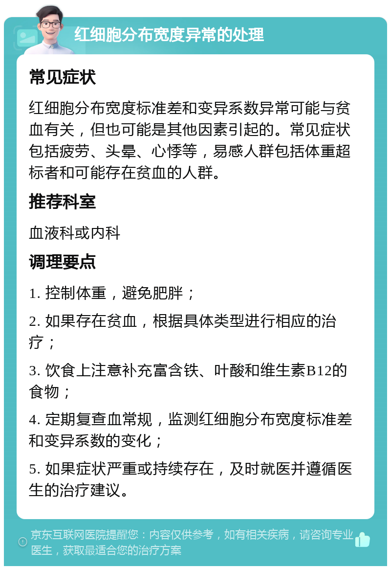 红细胞分布宽度异常的处理 常见症状 红细胞分布宽度标准差和变异系数异常可能与贫血有关，但也可能是其他因素引起的。常见症状包括疲劳、头晕、心悸等，易感人群包括体重超标者和可能存在贫血的人群。 推荐科室 血液科或内科 调理要点 1. 控制体重，避免肥胖； 2. 如果存在贫血，根据具体类型进行相应的治疗； 3. 饮食上注意补充富含铁、叶酸和维生素B12的食物； 4. 定期复查血常规，监测红细胞分布宽度标准差和变异系数的变化； 5. 如果症状严重或持续存在，及时就医并遵循医生的治疗建议。