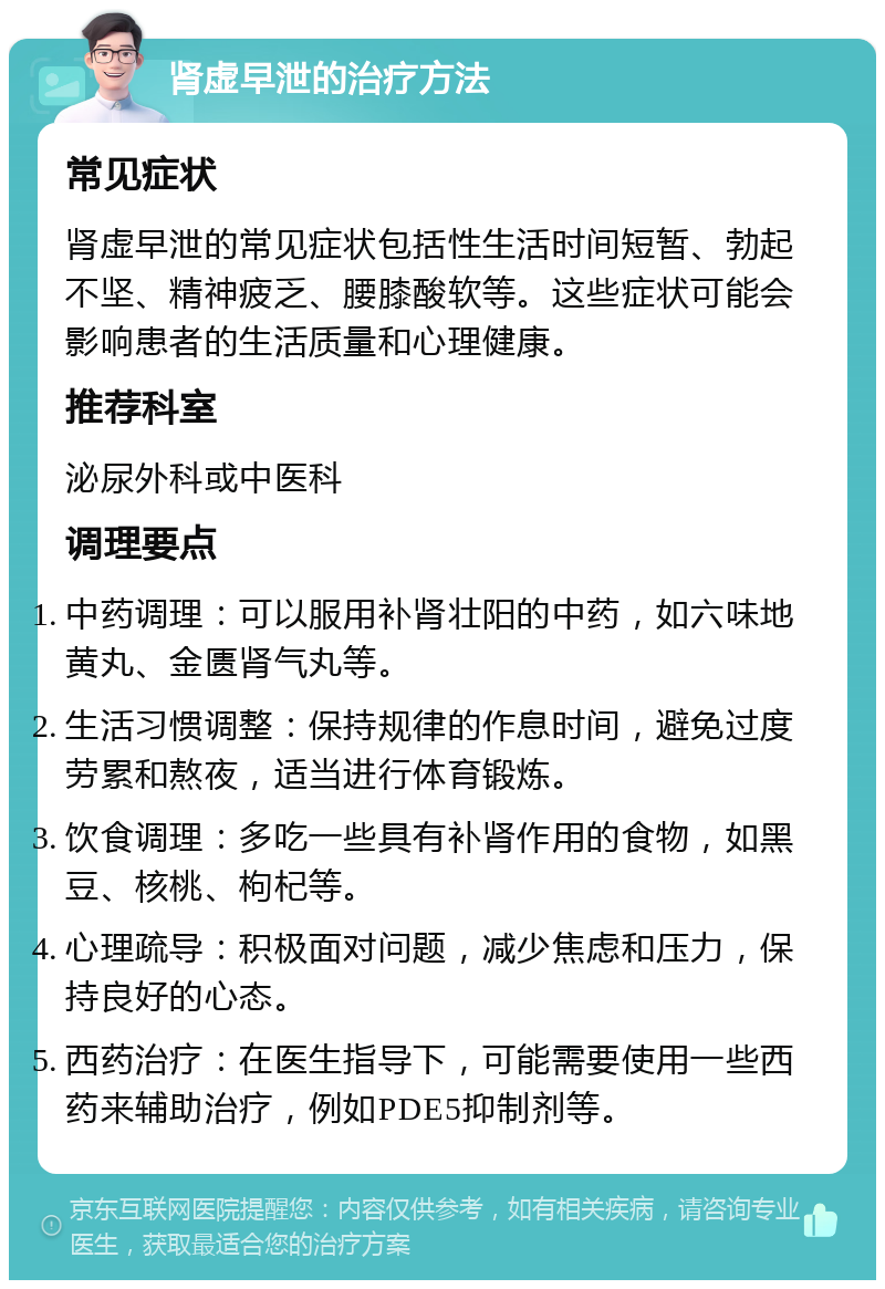 肾虚早泄的治疗方法 常见症状 肾虚早泄的常见症状包括性生活时间短暂、勃起不坚、精神疲乏、腰膝酸软等。这些症状可能会影响患者的生活质量和心理健康。 推荐科室 泌尿外科或中医科 调理要点 中药调理：可以服用补肾壮阳的中药，如六味地黄丸、金匮肾气丸等。 生活习惯调整：保持规律的作息时间，避免过度劳累和熬夜，适当进行体育锻炼。 饮食调理：多吃一些具有补肾作用的食物，如黑豆、核桃、枸杞等。 心理疏导：积极面对问题，减少焦虑和压力，保持良好的心态。 西药治疗：在医生指导下，可能需要使用一些西药来辅助治疗，例如PDE5抑制剂等。