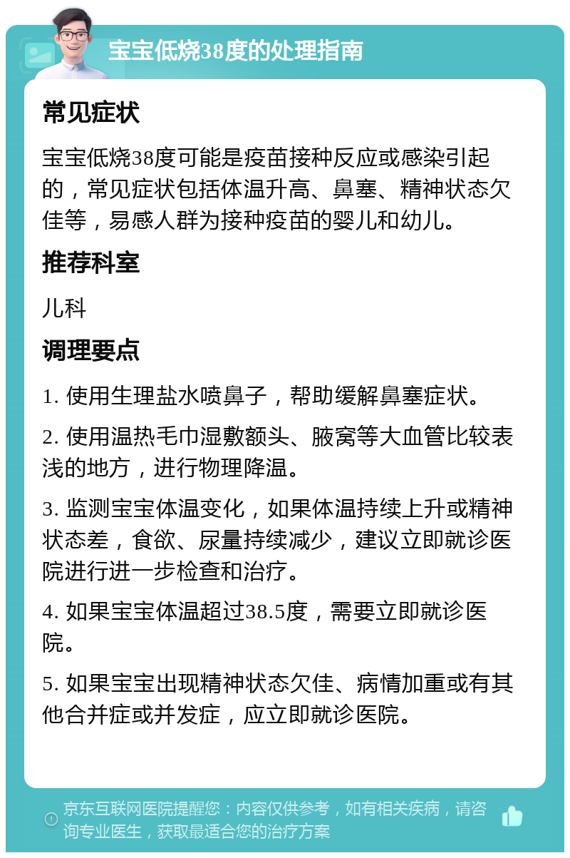 宝宝低烧38度的处理指南 常见症状 宝宝低烧38度可能是疫苗接种反应或感染引起的，常见症状包括体温升高、鼻塞、精神状态欠佳等，易感人群为接种疫苗的婴儿和幼儿。 推荐科室 儿科 调理要点 1. 使用生理盐水喷鼻子，帮助缓解鼻塞症状。 2. 使用温热毛巾湿敷额头、腋窝等大血管比较表浅的地方，进行物理降温。 3. 监测宝宝体温变化，如果体温持续上升或精神状态差，食欲、尿量持续减少，建议立即就诊医院进行进一步检查和治疗。 4. 如果宝宝体温超过38.5度，需要立即就诊医院。 5. 如果宝宝出现精神状态欠佳、病情加重或有其他合并症或并发症，应立即就诊医院。