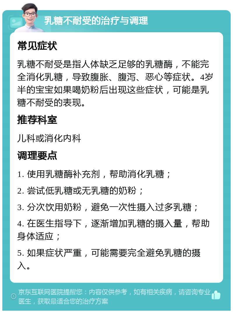 乳糖不耐受的治疗与调理 常见症状 乳糖不耐受是指人体缺乏足够的乳糖酶，不能完全消化乳糖，导致腹胀、腹泻、恶心等症状。4岁半的宝宝如果喝奶粉后出现这些症状，可能是乳糖不耐受的表现。 推荐科室 儿科或消化内科 调理要点 1. 使用乳糖酶补充剂，帮助消化乳糖； 2. 尝试低乳糖或无乳糖的奶粉； 3. 分次饮用奶粉，避免一次性摄入过多乳糖； 4. 在医生指导下，逐渐增加乳糖的摄入量，帮助身体适应； 5. 如果症状严重，可能需要完全避免乳糖的摄入。