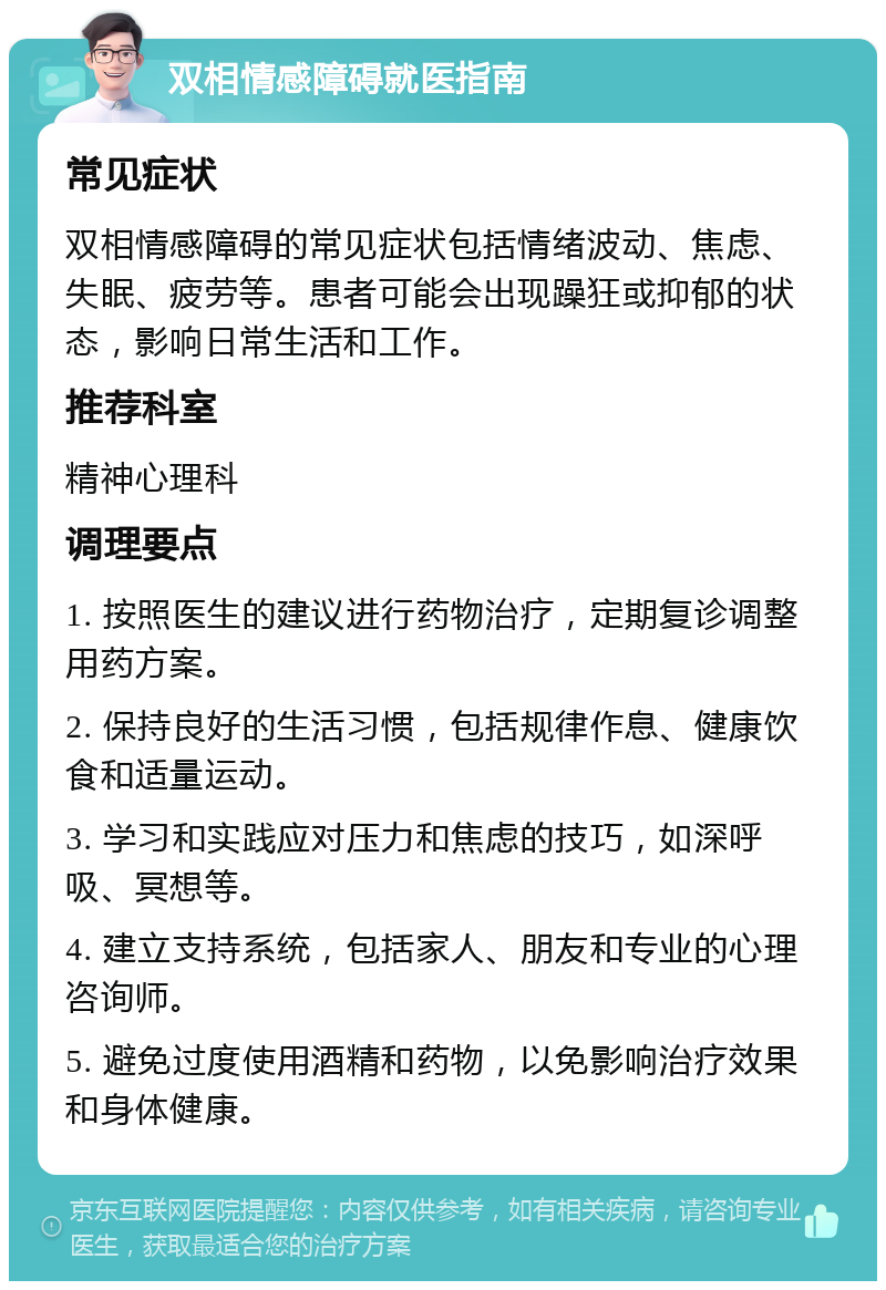 双相情感障碍就医指南 常见症状 双相情感障碍的常见症状包括情绪波动、焦虑、失眠、疲劳等。患者可能会出现躁狂或抑郁的状态，影响日常生活和工作。 推荐科室 精神心理科 调理要点 1. 按照医生的建议进行药物治疗，定期复诊调整用药方案。 2. 保持良好的生活习惯，包括规律作息、健康饮食和适量运动。 3. 学习和实践应对压力和焦虑的技巧，如深呼吸、冥想等。 4. 建立支持系统，包括家人、朋友和专业的心理咨询师。 5. 避免过度使用酒精和药物，以免影响治疗效果和身体健康。