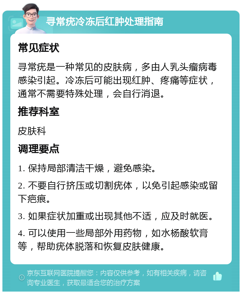 寻常疣冷冻后红肿处理指南 常见症状 寻常疣是一种常见的皮肤病，多由人乳头瘤病毒感染引起。冷冻后可能出现红肿、疼痛等症状，通常不需要特殊处理，会自行消退。 推荐科室 皮肤科 调理要点 1. 保持局部清洁干燥，避免感染。 2. 不要自行挤压或切割疣体，以免引起感染或留下疤痕。 3. 如果症状加重或出现其他不适，应及时就医。 4. 可以使用一些局部外用药物，如水杨酸软膏等，帮助疣体脱落和恢复皮肤健康。