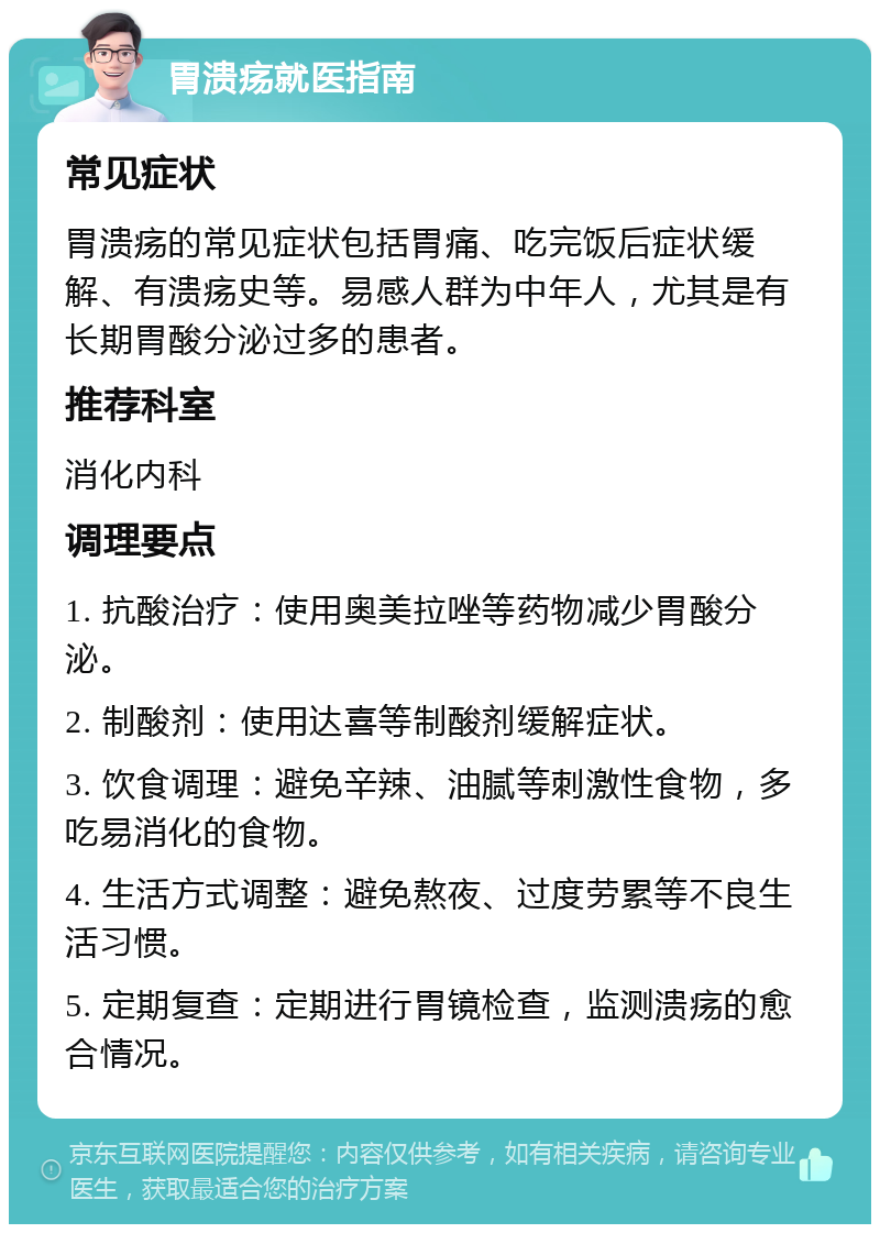 胃溃疡就医指南 常见症状 胃溃疡的常见症状包括胃痛、吃完饭后症状缓解、有溃疡史等。易感人群为中年人，尤其是有长期胃酸分泌过多的患者。 推荐科室 消化内科 调理要点 1. 抗酸治疗：使用奥美拉唑等药物减少胃酸分泌。 2. 制酸剂：使用达喜等制酸剂缓解症状。 3. 饮食调理：避免辛辣、油腻等刺激性食物，多吃易消化的食物。 4. 生活方式调整：避免熬夜、过度劳累等不良生活习惯。 5. 定期复查：定期进行胃镜检查，监测溃疡的愈合情况。