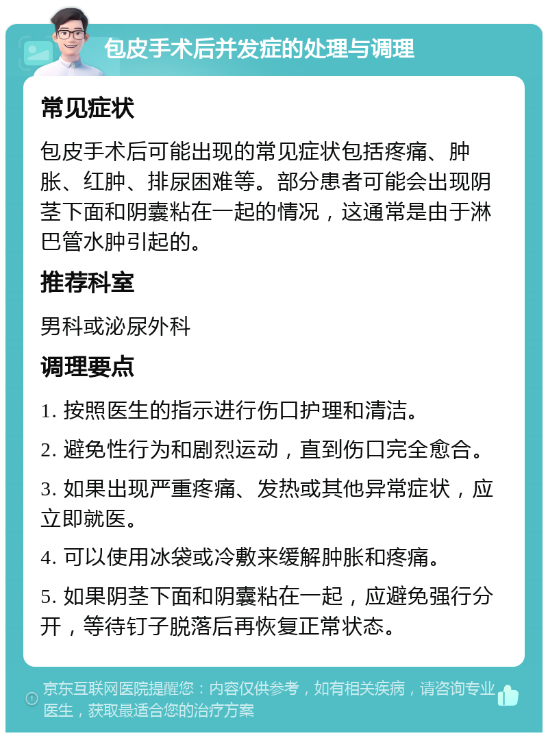 包皮手术后并发症的处理与调理 常见症状 包皮手术后可能出现的常见症状包括疼痛、肿胀、红肿、排尿困难等。部分患者可能会出现阴茎下面和阴囊粘在一起的情况，这通常是由于淋巴管水肿引起的。 推荐科室 男科或泌尿外科 调理要点 1. 按照医生的指示进行伤口护理和清洁。 2. 避免性行为和剧烈运动，直到伤口完全愈合。 3. 如果出现严重疼痛、发热或其他异常症状，应立即就医。 4. 可以使用冰袋或冷敷来缓解肿胀和疼痛。 5. 如果阴茎下面和阴囊粘在一起，应避免强行分开，等待钉子脱落后再恢复正常状态。