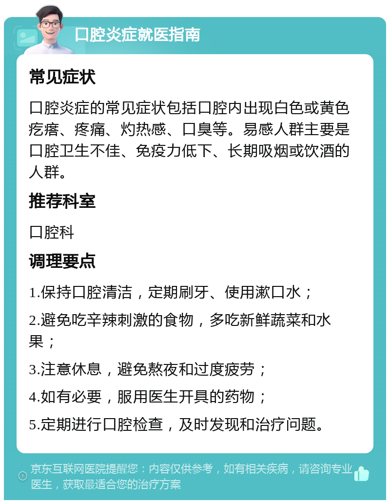 口腔炎症就医指南 常见症状 口腔炎症的常见症状包括口腔内出现白色或黄色疙瘩、疼痛、灼热感、口臭等。易感人群主要是口腔卫生不佳、免疫力低下、长期吸烟或饮酒的人群。 推荐科室 口腔科 调理要点 1.保持口腔清洁，定期刷牙、使用漱口水； 2.避免吃辛辣刺激的食物，多吃新鲜蔬菜和水果； 3.注意休息，避免熬夜和过度疲劳； 4.如有必要，服用医生开具的药物； 5.定期进行口腔检查，及时发现和治疗问题。