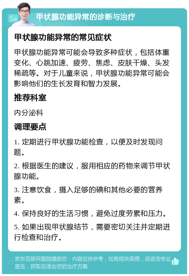 甲状腺功能异常的诊断与治疗 甲状腺功能异常的常见症状 甲状腺功能异常可能会导致多种症状，包括体重变化、心跳加速、疲劳、焦虑、皮肤干燥、头发稀疏等。对于儿童来说，甲状腺功能异常可能会影响他们的生长发育和智力发展。 推荐科室 内分泌科 调理要点 1. 定期进行甲状腺功能检查，以便及时发现问题。 2. 根据医生的建议，服用相应的药物来调节甲状腺功能。 3. 注意饮食，摄入足够的碘和其他必要的营养素。 4. 保持良好的生活习惯，避免过度劳累和压力。 5. 如果出现甲状腺结节，需要密切关注并定期进行检查和治疗。