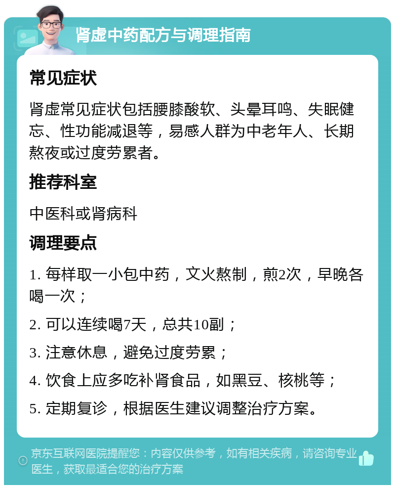 肾虚中药配方与调理指南 常见症状 肾虚常见症状包括腰膝酸软、头晕耳鸣、失眠健忘、性功能减退等，易感人群为中老年人、长期熬夜或过度劳累者。 推荐科室 中医科或肾病科 调理要点 1. 每样取一小包中药，文火熬制，煎2次，早晚各喝一次； 2. 可以连续喝7天，总共10副； 3. 注意休息，避免过度劳累； 4. 饮食上应多吃补肾食品，如黑豆、核桃等； 5. 定期复诊，根据医生建议调整治疗方案。