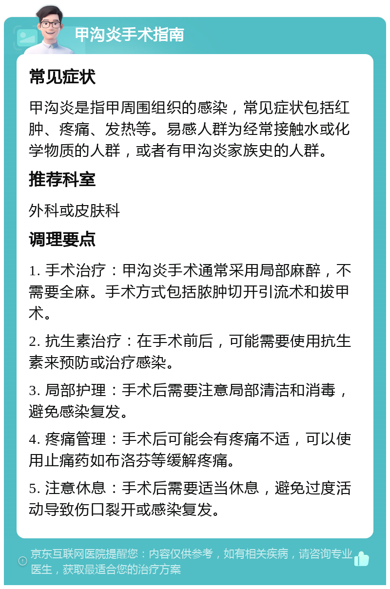 甲沟炎手术指南 常见症状 甲沟炎是指甲周围组织的感染，常见症状包括红肿、疼痛、发热等。易感人群为经常接触水或化学物质的人群，或者有甲沟炎家族史的人群。 推荐科室 外科或皮肤科 调理要点 1. 手术治疗：甲沟炎手术通常采用局部麻醉，不需要全麻。手术方式包括脓肿切开引流术和拔甲术。 2. 抗生素治疗：在手术前后，可能需要使用抗生素来预防或治疗感染。 3. 局部护理：手术后需要注意局部清洁和消毒，避免感染复发。 4. 疼痛管理：手术后可能会有疼痛不适，可以使用止痛药如布洛芬等缓解疼痛。 5. 注意休息：手术后需要适当休息，避免过度活动导致伤口裂开或感染复发。