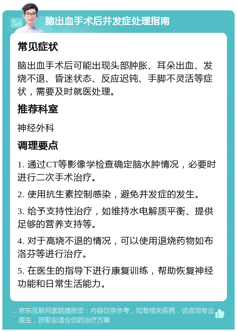 脑出血手术后并发症处理指南 常见症状 脑出血手术后可能出现头部肿胀、耳朵出血、发烧不退、昏迷状态、反应迟钝、手脚不灵活等症状，需要及时就医处理。 推荐科室 神经外科 调理要点 1. 通过CT等影像学检查确定脑水肿情况，必要时进行二次手术治疗。 2. 使用抗生素控制感染，避免并发症的发生。 3. 给予支持性治疗，如维持水电解质平衡、提供足够的营养支持等。 4. 对于高烧不退的情况，可以使用退烧药物如布洛芬等进行治疗。 5. 在医生的指导下进行康复训练，帮助恢复神经功能和日常生活能力。