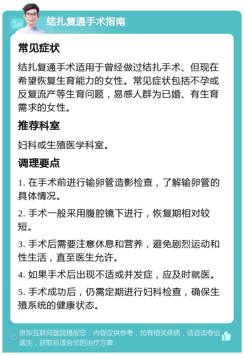 结扎复通手术指南 常见症状 结扎复通手术适用于曾经做过结扎手术、但现在希望恢复生育能力的女性。常见症状包括不孕或反复流产等生育问题，易感人群为已婚、有生育需求的女性。 推荐科室 妇科或生殖医学科室。 调理要点 1. 在手术前进行输卵管造影检查，了解输卵管的具体情况。 2. 手术一般采用腹腔镜下进行，恢复期相对较短。 3. 手术后需要注意休息和营养，避免剧烈运动和性生活，直至医生允许。 4. 如果手术后出现不适或并发症，应及时就医。 5. 手术成功后，仍需定期进行妇科检查，确保生殖系统的健康状态。