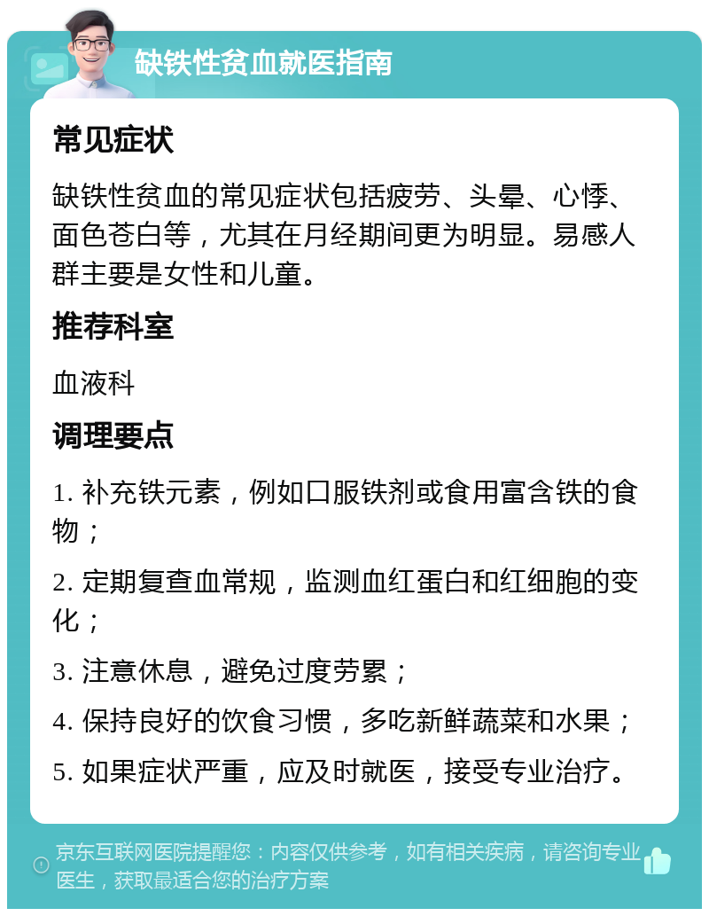 缺铁性贫血就医指南 常见症状 缺铁性贫血的常见症状包括疲劳、头晕、心悸、面色苍白等，尤其在月经期间更为明显。易感人群主要是女性和儿童。 推荐科室 血液科 调理要点 1. 补充铁元素，例如口服铁剂或食用富含铁的食物； 2. 定期复查血常规，监测血红蛋白和红细胞的变化； 3. 注意休息，避免过度劳累； 4. 保持良好的饮食习惯，多吃新鲜蔬菜和水果； 5. 如果症状严重，应及时就医，接受专业治疗。