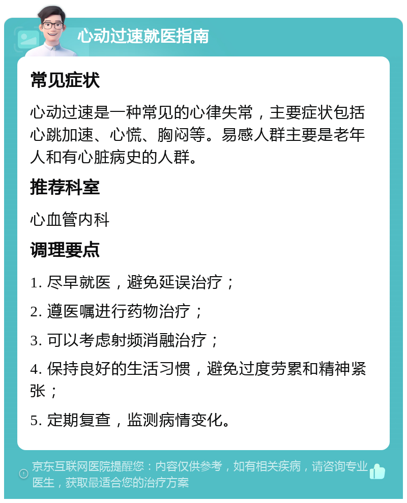 心动过速就医指南 常见症状 心动过速是一种常见的心律失常，主要症状包括心跳加速、心慌、胸闷等。易感人群主要是老年人和有心脏病史的人群。 推荐科室 心血管内科 调理要点 1. 尽早就医，避免延误治疗； 2. 遵医嘱进行药物治疗； 3. 可以考虑射频消融治疗； 4. 保持良好的生活习惯，避免过度劳累和精神紧张； 5. 定期复查，监测病情变化。