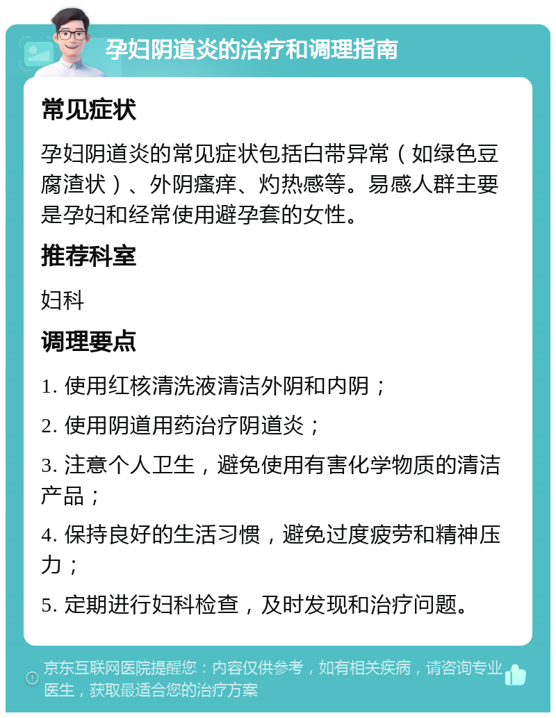 孕妇阴道炎的治疗和调理指南 常见症状 孕妇阴道炎的常见症状包括白带异常（如绿色豆腐渣状）、外阴瘙痒、灼热感等。易感人群主要是孕妇和经常使用避孕套的女性。 推荐科室 妇科 调理要点 1. 使用红核清洗液清洁外阴和内阴； 2. 使用阴道用药治疗阴道炎； 3. 注意个人卫生，避免使用有害化学物质的清洁产品； 4. 保持良好的生活习惯，避免过度疲劳和精神压力； 5. 定期进行妇科检查，及时发现和治疗问题。