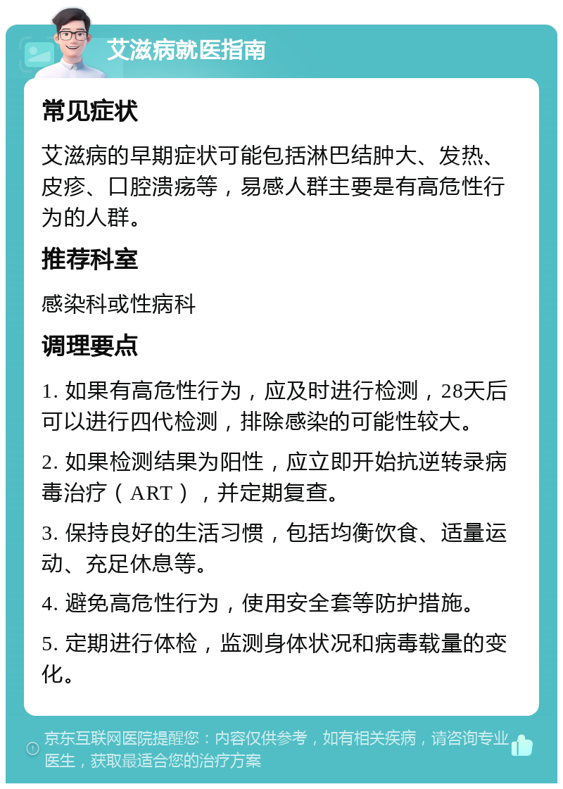 艾滋病就医指南 常见症状 艾滋病的早期症状可能包括淋巴结肿大、发热、皮疹、口腔溃疡等，易感人群主要是有高危性行为的人群。 推荐科室 感染科或性病科 调理要点 1. 如果有高危性行为，应及时进行检测，28天后可以进行四代检测，排除感染的可能性较大。 2. 如果检测结果为阳性，应立即开始抗逆转录病毒治疗（ART），并定期复查。 3. 保持良好的生活习惯，包括均衡饮食、适量运动、充足休息等。 4. 避免高危性行为，使用安全套等防护措施。 5. 定期进行体检，监测身体状况和病毒载量的变化。