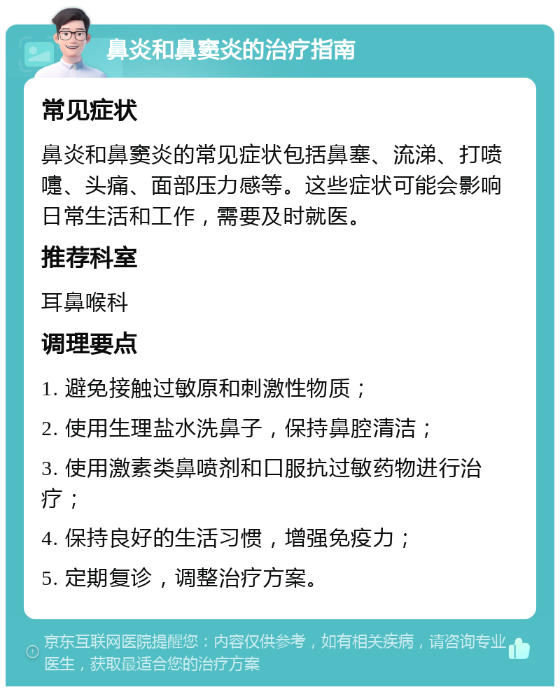 鼻炎和鼻窦炎的治疗指南 常见症状 鼻炎和鼻窦炎的常见症状包括鼻塞、流涕、打喷嚏、头痛、面部压力感等。这些症状可能会影响日常生活和工作，需要及时就医。 推荐科室 耳鼻喉科 调理要点 1. 避免接触过敏原和刺激性物质； 2. 使用生理盐水洗鼻子，保持鼻腔清洁； 3. 使用激素类鼻喷剂和口服抗过敏药物进行治疗； 4. 保持良好的生活习惯，增强免疫力； 5. 定期复诊，调整治疗方案。