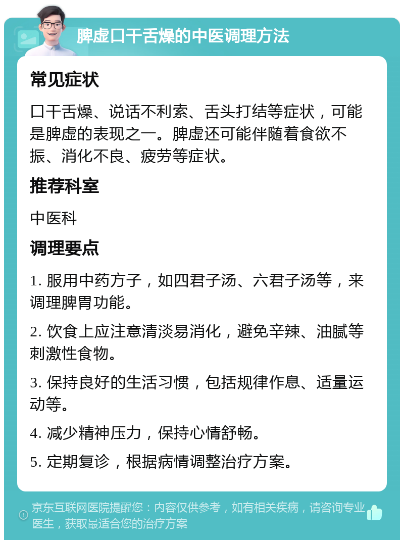 脾虚口干舌燥的中医调理方法 常见症状 口干舌燥、说话不利索、舌头打结等症状，可能是脾虚的表现之一。脾虚还可能伴随着食欲不振、消化不良、疲劳等症状。 推荐科室 中医科 调理要点 1. 服用中药方子，如四君子汤、六君子汤等，来调理脾胃功能。 2. 饮食上应注意清淡易消化，避免辛辣、油腻等刺激性食物。 3. 保持良好的生活习惯，包括规律作息、适量运动等。 4. 减少精神压力，保持心情舒畅。 5. 定期复诊，根据病情调整治疗方案。