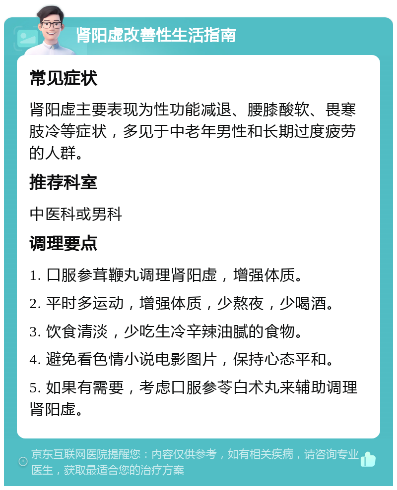 肾阳虚改善性生活指南 常见症状 肾阳虚主要表现为性功能减退、腰膝酸软、畏寒肢冷等症状，多见于中老年男性和长期过度疲劳的人群。 推荐科室 中医科或男科 调理要点 1. 口服参茸鞭丸调理肾阳虚，增强体质。 2. 平时多运动，增强体质，少熬夜，少喝酒。 3. 饮食清淡，少吃生冷辛辣油腻的食物。 4. 避免看色情小说电影图片，保持心态平和。 5. 如果有需要，考虑口服参苓白术丸来辅助调理肾阳虚。