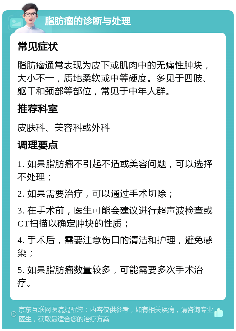 脂肪瘤的诊断与处理 常见症状 脂肪瘤通常表现为皮下或肌肉中的无痛性肿块，大小不一，质地柔软或中等硬度。多见于四肢、躯干和颈部等部位，常见于中年人群。 推荐科室 皮肤科、美容科或外科 调理要点 1. 如果脂肪瘤不引起不适或美容问题，可以选择不处理； 2. 如果需要治疗，可以通过手术切除； 3. 在手术前，医生可能会建议进行超声波检查或CT扫描以确定肿块的性质； 4. 手术后，需要注意伤口的清洁和护理，避免感染； 5. 如果脂肪瘤数量较多，可能需要多次手术治疗。