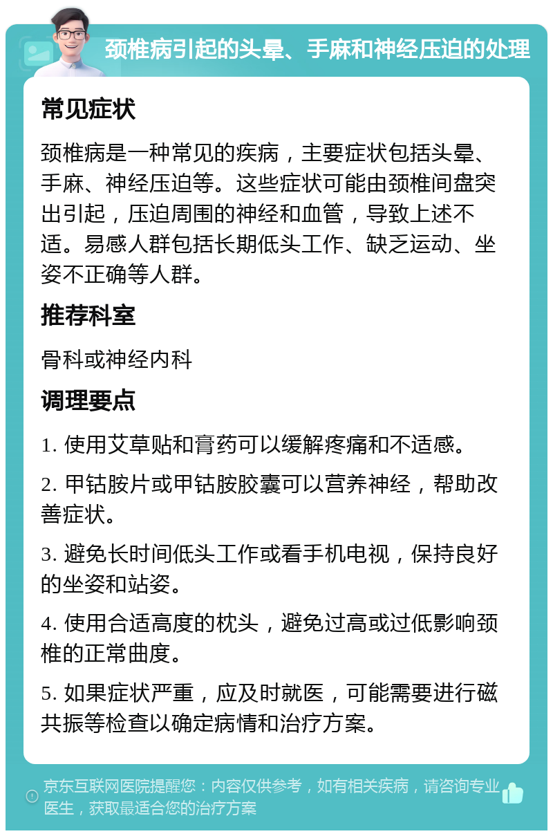 颈椎病引起的头晕、手麻和神经压迫的处理 常见症状 颈椎病是一种常见的疾病，主要症状包括头晕、手麻、神经压迫等。这些症状可能由颈椎间盘突出引起，压迫周围的神经和血管，导致上述不适。易感人群包括长期低头工作、缺乏运动、坐姿不正确等人群。 推荐科室 骨科或神经内科 调理要点 1. 使用艾草贴和膏药可以缓解疼痛和不适感。 2. 甲钴胺片或甲钴胺胶囊可以营养神经，帮助改善症状。 3. 避免长时间低头工作或看手机电视，保持良好的坐姿和站姿。 4. 使用合适高度的枕头，避免过高或过低影响颈椎的正常曲度。 5. 如果症状严重，应及时就医，可能需要进行磁共振等检查以确定病情和治疗方案。