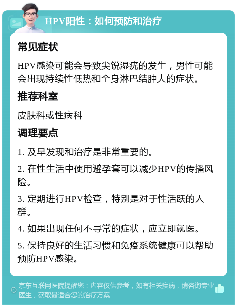 HPV阳性：如何预防和治疗 常见症状 HPV感染可能会导致尖锐湿疣的发生，男性可能会出现持续性低热和全身淋巴结肿大的症状。 推荐科室 皮肤科或性病科 调理要点 1. 及早发现和治疗是非常重要的。 2. 在性生活中使用避孕套可以减少HPV的传播风险。 3. 定期进行HPV检查，特别是对于性活跃的人群。 4. 如果出现任何不寻常的症状，应立即就医。 5. 保持良好的生活习惯和免疫系统健康可以帮助预防HPV感染。