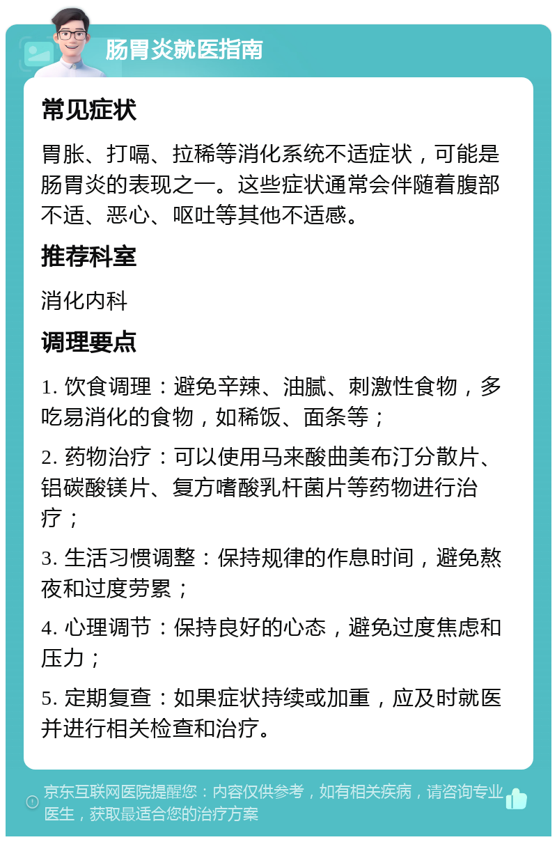 肠胃炎就医指南 常见症状 胃胀、打嗝、拉稀等消化系统不适症状，可能是肠胃炎的表现之一。这些症状通常会伴随着腹部不适、恶心、呕吐等其他不适感。 推荐科室 消化内科 调理要点 1. 饮食调理：避免辛辣、油腻、刺激性食物，多吃易消化的食物，如稀饭、面条等； 2. 药物治疗：可以使用马来酸曲美布汀分散片、铝碳酸镁片、复方嗜酸乳杆菌片等药物进行治疗； 3. 生活习惯调整：保持规律的作息时间，避免熬夜和过度劳累； 4. 心理调节：保持良好的心态，避免过度焦虑和压力； 5. 定期复查：如果症状持续或加重，应及时就医并进行相关检查和治疗。