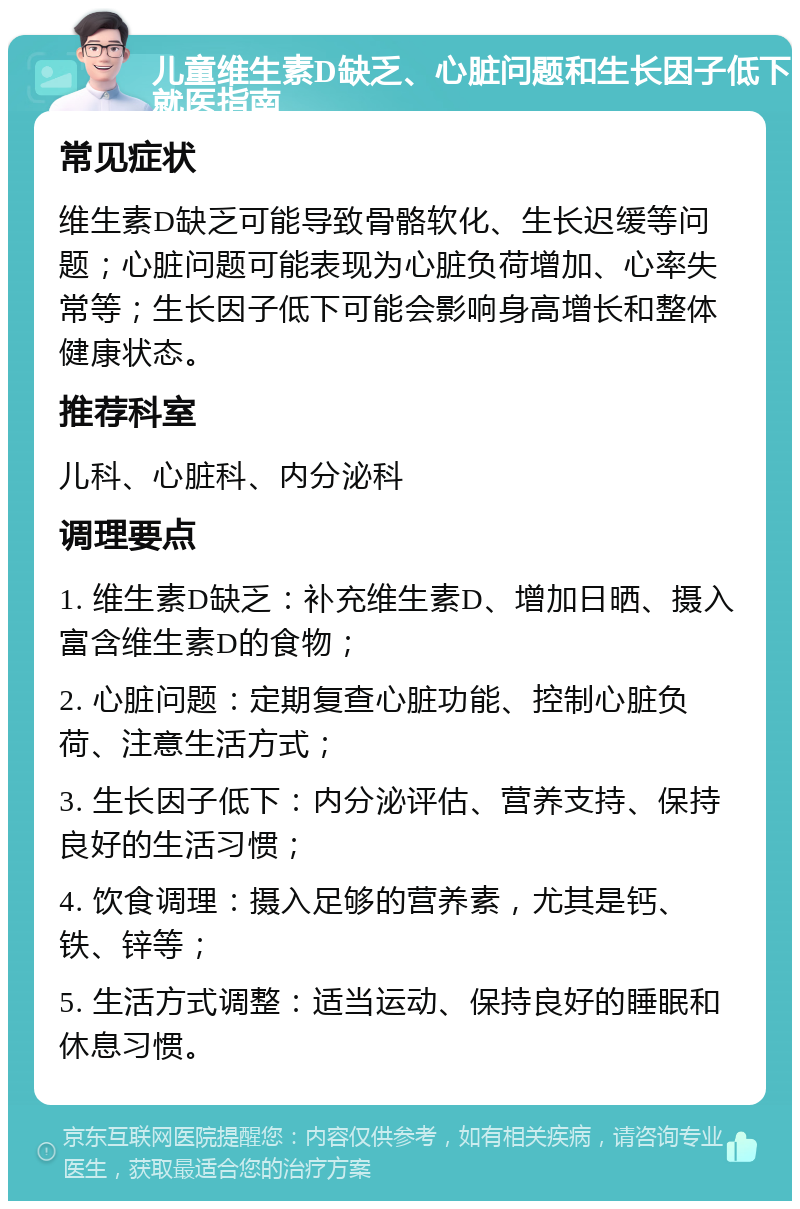 儿童维生素D缺乏、心脏问题和生长因子低下就医指南 常见症状 维生素D缺乏可能导致骨骼软化、生长迟缓等问题；心脏问题可能表现为心脏负荷增加、心率失常等；生长因子低下可能会影响身高增长和整体健康状态。 推荐科室 儿科、心脏科、内分泌科 调理要点 1. 维生素D缺乏：补充维生素D、增加日晒、摄入富含维生素D的食物； 2. 心脏问题：定期复查心脏功能、控制心脏负荷、注意生活方式； 3. 生长因子低下：内分泌评估、营养支持、保持良好的生活习惯； 4. 饮食调理：摄入足够的营养素，尤其是钙、铁、锌等； 5. 生活方式调整：适当运动、保持良好的睡眠和休息习惯。