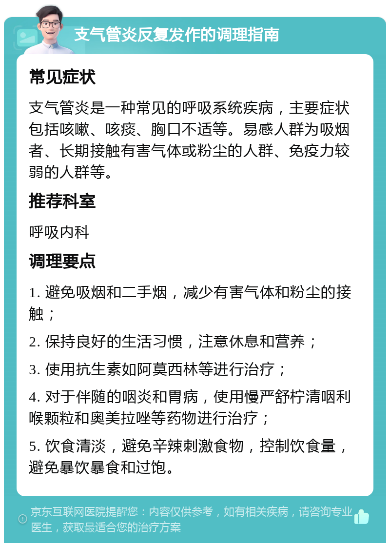 支气管炎反复发作的调理指南 常见症状 支气管炎是一种常见的呼吸系统疾病，主要症状包括咳嗽、咳痰、胸口不适等。易感人群为吸烟者、长期接触有害气体或粉尘的人群、免疫力较弱的人群等。 推荐科室 呼吸内科 调理要点 1. 避免吸烟和二手烟，减少有害气体和粉尘的接触； 2. 保持良好的生活习惯，注意休息和营养； 3. 使用抗生素如阿莫西林等进行治疗； 4. 对于伴随的咽炎和胃病，使用慢严舒柠清咽利喉颗粒和奥美拉唑等药物进行治疗； 5. 饮食清淡，避免辛辣刺激食物，控制饮食量，避免暴饮暴食和过饱。