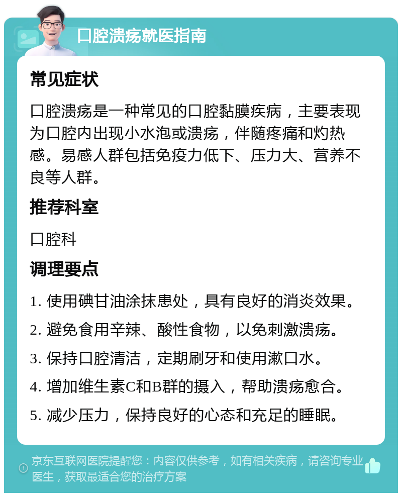 口腔溃疡就医指南 常见症状 口腔溃疡是一种常见的口腔黏膜疾病，主要表现为口腔内出现小水泡或溃疡，伴随疼痛和灼热感。易感人群包括免疫力低下、压力大、营养不良等人群。 推荐科室 口腔科 调理要点 1. 使用碘甘油涂抹患处，具有良好的消炎效果。 2. 避免食用辛辣、酸性食物，以免刺激溃疡。 3. 保持口腔清洁，定期刷牙和使用漱口水。 4. 增加维生素C和B群的摄入，帮助溃疡愈合。 5. 减少压力，保持良好的心态和充足的睡眠。