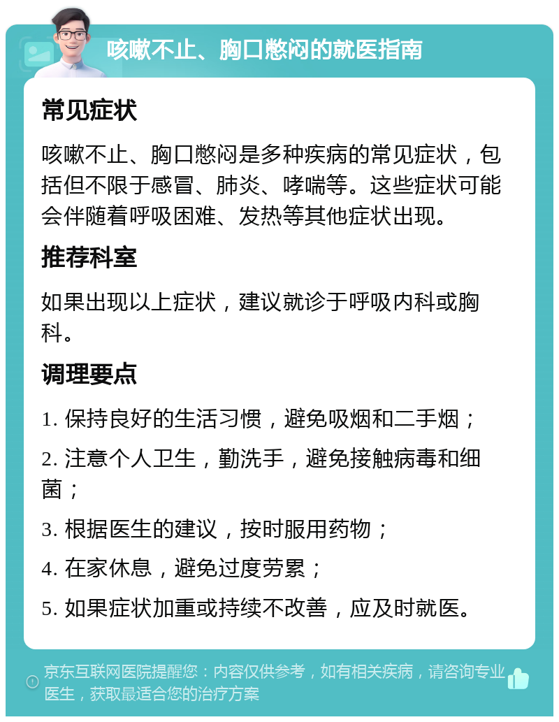 咳嗽不止、胸口憋闷的就医指南 常见症状 咳嗽不止、胸口憋闷是多种疾病的常见症状，包括但不限于感冒、肺炎、哮喘等。这些症状可能会伴随着呼吸困难、发热等其他症状出现。 推荐科室 如果出现以上症状，建议就诊于呼吸内科或胸科。 调理要点 1. 保持良好的生活习惯，避免吸烟和二手烟； 2. 注意个人卫生，勤洗手，避免接触病毒和细菌； 3. 根据医生的建议，按时服用药物； 4. 在家休息，避免过度劳累； 5. 如果症状加重或持续不改善，应及时就医。