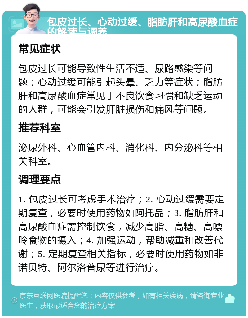 包皮过长、心动过缓、脂肪肝和高尿酸血症的解读与调养 常见症状 包皮过长可能导致性生活不适、尿路感染等问题；心动过缓可能引起头晕、乏力等症状；脂肪肝和高尿酸血症常见于不良饮食习惯和缺乏运动的人群，可能会引发肝脏损伤和痛风等问题。 推荐科室 泌尿外科、心血管内科、消化科、内分泌科等相关科室。 调理要点 1. 包皮过长可考虑手术治疗；2. 心动过缓需要定期复查，必要时使用药物如阿托品；3. 脂肪肝和高尿酸血症需控制饮食，减少高脂、高糖、高嘌呤食物的摄入；4. 加强运动，帮助减重和改善代谢；5. 定期复查相关指标，必要时使用药物如非诺贝特、阿尔洛普尿等进行治疗。