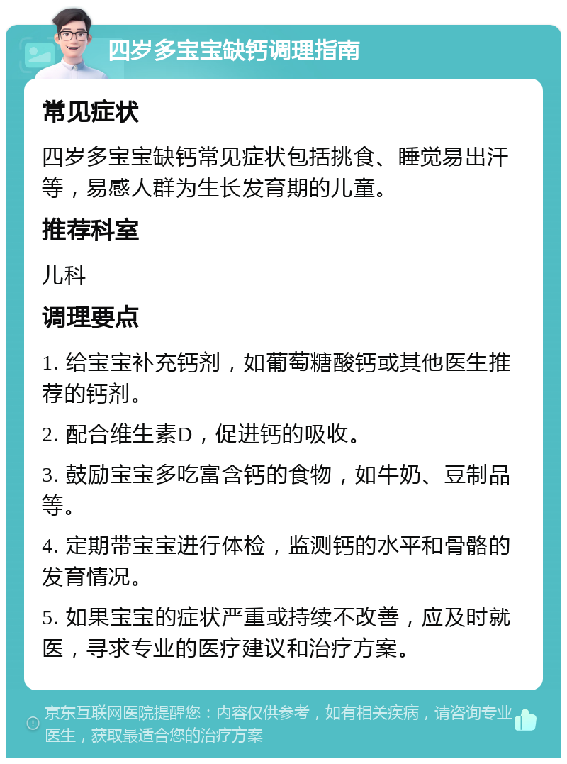 四岁多宝宝缺钙调理指南 常见症状 四岁多宝宝缺钙常见症状包括挑食、睡觉易出汗等，易感人群为生长发育期的儿童。 推荐科室 儿科 调理要点 1. 给宝宝补充钙剂，如葡萄糖酸钙或其他医生推荐的钙剂。 2. 配合维生素D，促进钙的吸收。 3. 鼓励宝宝多吃富含钙的食物，如牛奶、豆制品等。 4. 定期带宝宝进行体检，监测钙的水平和骨骼的发育情况。 5. 如果宝宝的症状严重或持续不改善，应及时就医，寻求专业的医疗建议和治疗方案。