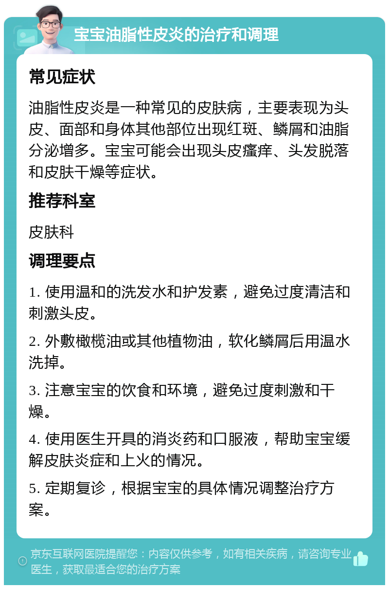 宝宝油脂性皮炎的治疗和调理 常见症状 油脂性皮炎是一种常见的皮肤病，主要表现为头皮、面部和身体其他部位出现红斑、鳞屑和油脂分泌增多。宝宝可能会出现头皮瘙痒、头发脱落和皮肤干燥等症状。 推荐科室 皮肤科 调理要点 1. 使用温和的洗发水和护发素，避免过度清洁和刺激头皮。 2. 外敷橄榄油或其他植物油，软化鳞屑后用温水洗掉。 3. 注意宝宝的饮食和环境，避免过度刺激和干燥。 4. 使用医生开具的消炎药和口服液，帮助宝宝缓解皮肤炎症和上火的情况。 5. 定期复诊，根据宝宝的具体情况调整治疗方案。