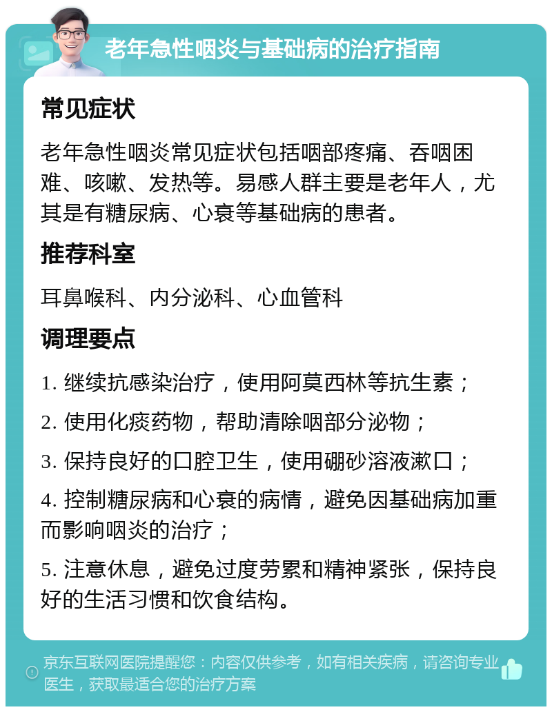 老年急性咽炎与基础病的治疗指南 常见症状 老年急性咽炎常见症状包括咽部疼痛、吞咽困难、咳嗽、发热等。易感人群主要是老年人，尤其是有糖尿病、心衰等基础病的患者。 推荐科室 耳鼻喉科、内分泌科、心血管科 调理要点 1. 继续抗感染治疗，使用阿莫西林等抗生素； 2. 使用化痰药物，帮助清除咽部分泌物； 3. 保持良好的口腔卫生，使用硼砂溶液漱口； 4. 控制糖尿病和心衰的病情，避免因基础病加重而影响咽炎的治疗； 5. 注意休息，避免过度劳累和精神紧张，保持良好的生活习惯和饮食结构。