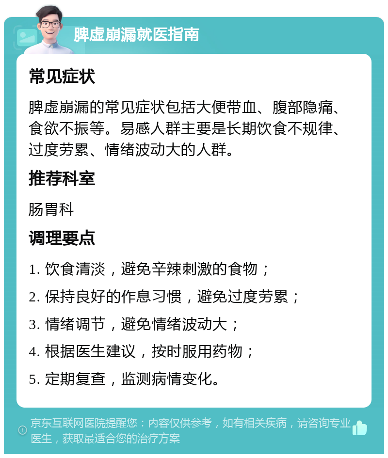 脾虚崩漏就医指南 常见症状 脾虚崩漏的常见症状包括大便带血、腹部隐痛、食欲不振等。易感人群主要是长期饮食不规律、过度劳累、情绪波动大的人群。 推荐科室 肠胃科 调理要点 1. 饮食清淡，避免辛辣刺激的食物； 2. 保持良好的作息习惯，避免过度劳累； 3. 情绪调节，避免情绪波动大； 4. 根据医生建议，按时服用药物； 5. 定期复查，监测病情变化。