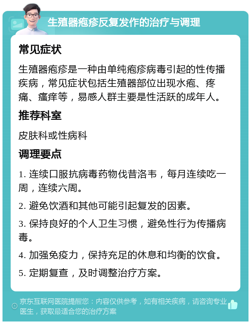 生殖器疱疹反复发作的治疗与调理 常见症状 生殖器疱疹是一种由单纯疱疹病毒引起的性传播疾病，常见症状包括生殖器部位出现水疱、疼痛、瘙痒等，易感人群主要是性活跃的成年人。 推荐科室 皮肤科或性病科 调理要点 1. 连续口服抗病毒药物伐昔洛韦，每月连续吃一周，连续六周。 2. 避免饮酒和其他可能引起复发的因素。 3. 保持良好的个人卫生习惯，避免性行为传播病毒。 4. 加强免疫力，保持充足的休息和均衡的饮食。 5. 定期复查，及时调整治疗方案。