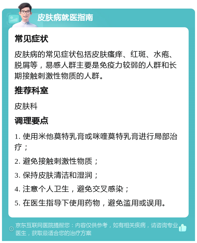 皮肤病就医指南 常见症状 皮肤病的常见症状包括皮肤瘙痒、红斑、水疱、脱屑等，易感人群主要是免疫力较弱的人群和长期接触刺激性物质的人群。 推荐科室 皮肤科 调理要点 1. 使用米他莫特乳膏或咪喹莫特乳膏进行局部治疗； 2. 避免接触刺激性物质； 3. 保持皮肤清洁和湿润； 4. 注意个人卫生，避免交叉感染； 5. 在医生指导下使用药物，避免滥用或误用。