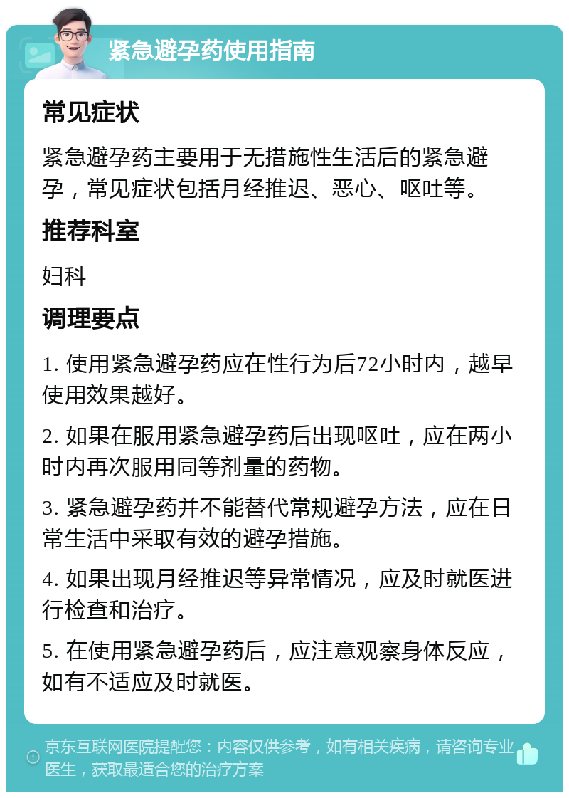 紧急避孕药使用指南 常见症状 紧急避孕药主要用于无措施性生活后的紧急避孕，常见症状包括月经推迟、恶心、呕吐等。 推荐科室 妇科 调理要点 1. 使用紧急避孕药应在性行为后72小时内，越早使用效果越好。 2. 如果在服用紧急避孕药后出现呕吐，应在两小时内再次服用同等剂量的药物。 3. 紧急避孕药并不能替代常规避孕方法，应在日常生活中采取有效的避孕措施。 4. 如果出现月经推迟等异常情况，应及时就医进行检查和治疗。 5. 在使用紧急避孕药后，应注意观察身体反应，如有不适应及时就医。