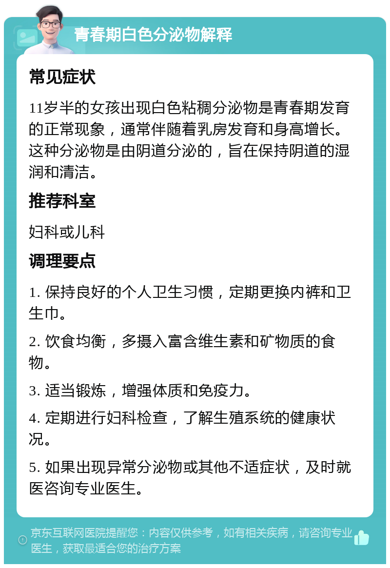 青春期白色分泌物解释 常见症状 11岁半的女孩出现白色粘稠分泌物是青春期发育的正常现象，通常伴随着乳房发育和身高增长。这种分泌物是由阴道分泌的，旨在保持阴道的湿润和清洁。 推荐科室 妇科或儿科 调理要点 1. 保持良好的个人卫生习惯，定期更换内裤和卫生巾。 2. 饮食均衡，多摄入富含维生素和矿物质的食物。 3. 适当锻炼，增强体质和免疫力。 4. 定期进行妇科检查，了解生殖系统的健康状况。 5. 如果出现异常分泌物或其他不适症状，及时就医咨询专业医生。