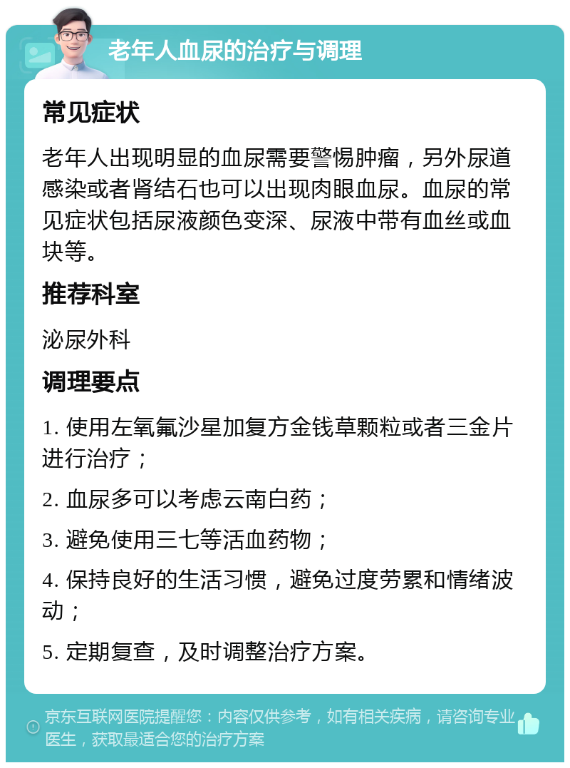 老年人血尿的治疗与调理 常见症状 老年人出现明显的血尿需要警惕肿瘤，另外尿道感染或者肾结石也可以出现肉眼血尿。血尿的常见症状包括尿液颜色变深、尿液中带有血丝或血块等。 推荐科室 泌尿外科 调理要点 1. 使用左氧氟沙星加复方金钱草颗粒或者三金片进行治疗； 2. 血尿多可以考虑云南白药； 3. 避免使用三七等活血药物； 4. 保持良好的生活习惯，避免过度劳累和情绪波动； 5. 定期复查，及时调整治疗方案。