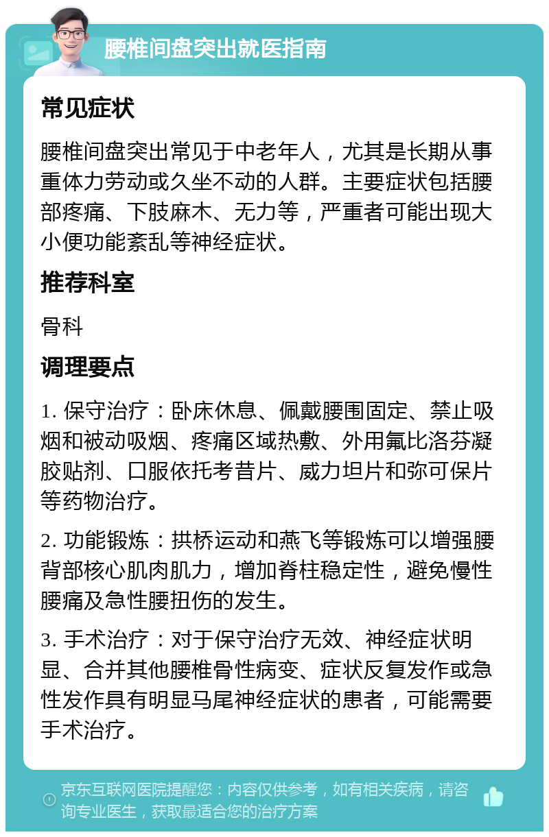 腰椎间盘突出就医指南 常见症状 腰椎间盘突出常见于中老年人，尤其是长期从事重体力劳动或久坐不动的人群。主要症状包括腰部疼痛、下肢麻木、无力等，严重者可能出现大小便功能紊乱等神经症状。 推荐科室 骨科 调理要点 1. 保守治疗：卧床休息、佩戴腰围固定、禁止吸烟和被动吸烟、疼痛区域热敷、外用氟比洛芬凝胶贴剂、口服依托考昔片、威力坦片和弥可保片等药物治疗。 2. 功能锻炼：拱桥运动和燕飞等锻炼可以增强腰背部核心肌肉肌力，增加脊柱稳定性，避免慢性腰痛及急性腰扭伤的发生。 3. 手术治疗：对于保守治疗无效、神经症状明显、合并其他腰椎骨性病变、症状反复发作或急性发作具有明显马尾神经症状的患者，可能需要手术治疗。