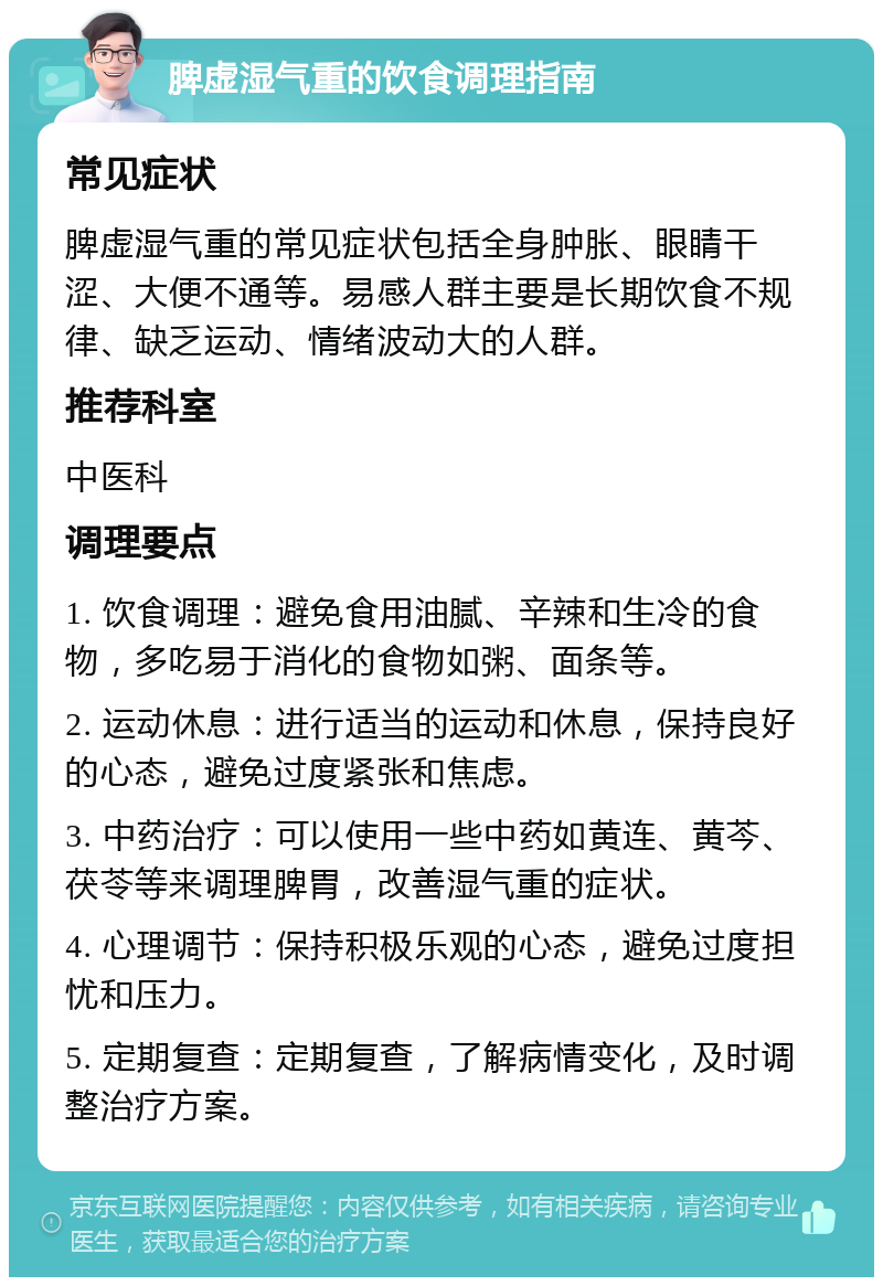 脾虚湿气重的饮食调理指南 常见症状 脾虚湿气重的常见症状包括全身肿胀、眼睛干涩、大便不通等。易感人群主要是长期饮食不规律、缺乏运动、情绪波动大的人群。 推荐科室 中医科 调理要点 1. 饮食调理：避免食用油腻、辛辣和生冷的食物，多吃易于消化的食物如粥、面条等。 2. 运动休息：进行适当的运动和休息，保持良好的心态，避免过度紧张和焦虑。 3. 中药治疗：可以使用一些中药如黄连、黄芩、茯苓等来调理脾胃，改善湿气重的症状。 4. 心理调节：保持积极乐观的心态，避免过度担忧和压力。 5. 定期复查：定期复查，了解病情变化，及时调整治疗方案。