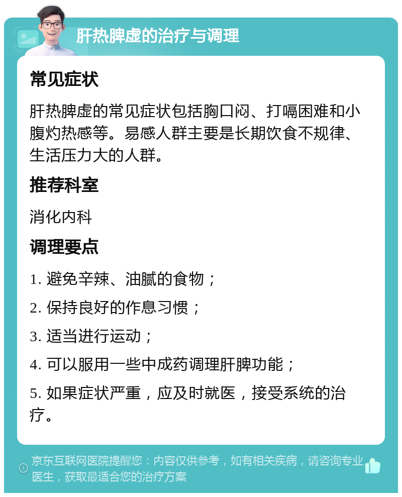 肝热脾虚的治疗与调理 常见症状 肝热脾虚的常见症状包括胸口闷、打嗝困难和小腹灼热感等。易感人群主要是长期饮食不规律、生活压力大的人群。 推荐科室 消化内科 调理要点 1. 避免辛辣、油腻的食物； 2. 保持良好的作息习惯； 3. 适当进行运动； 4. 可以服用一些中成药调理肝脾功能； 5. 如果症状严重，应及时就医，接受系统的治疗。