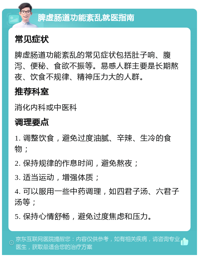 脾虚肠道功能紊乱就医指南 常见症状 脾虚肠道功能紊乱的常见症状包括肚子响、腹泻、便秘、食欲不振等。易感人群主要是长期熬夜、饮食不规律、精神压力大的人群。 推荐科室 消化内科或中医科 调理要点 1. 调整饮食，避免过度油腻、辛辣、生冷的食物； 2. 保持规律的作息时间，避免熬夜； 3. 适当运动，增强体质； 4. 可以服用一些中药调理，如四君子汤、六君子汤等； 5. 保持心情舒畅，避免过度焦虑和压力。