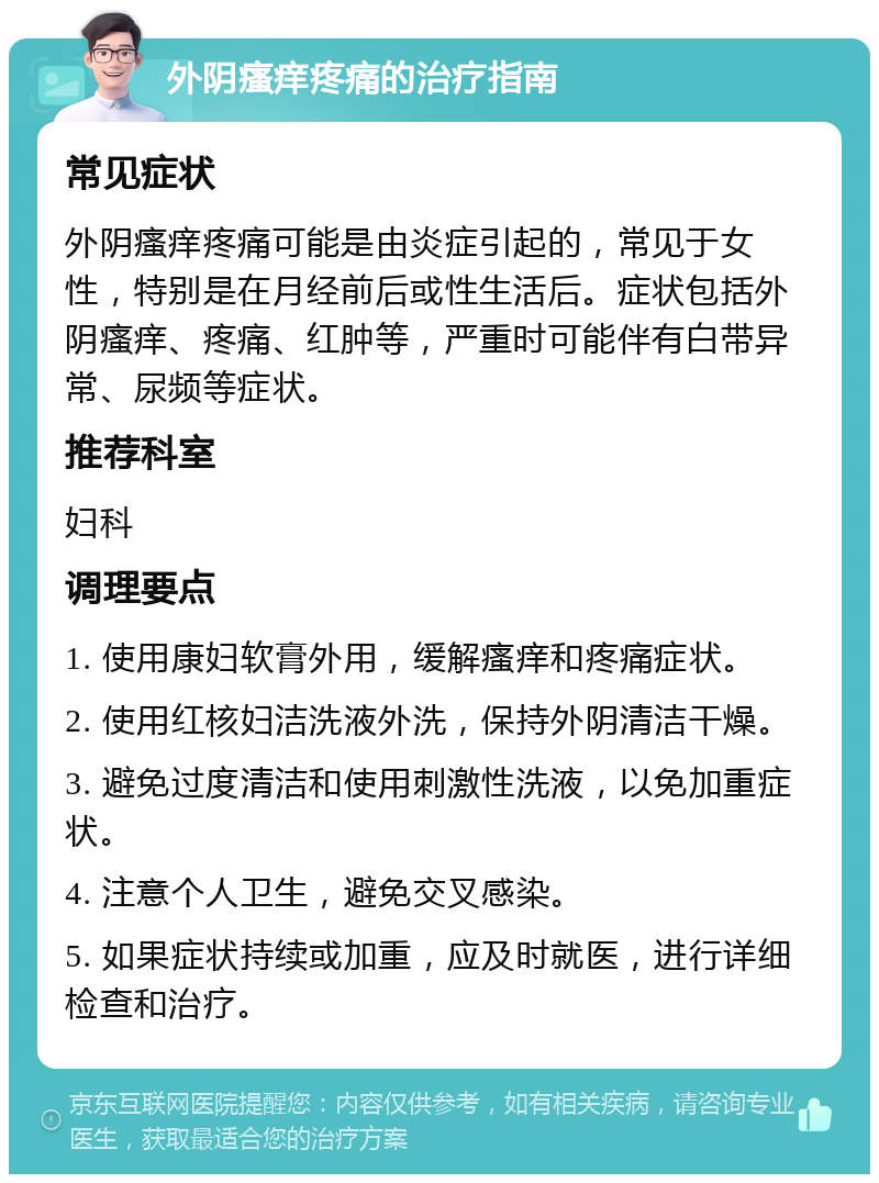 外阴瘙痒疼痛的治疗指南 常见症状 外阴瘙痒疼痛可能是由炎症引起的，常见于女性，特别是在月经前后或性生活后。症状包括外阴瘙痒、疼痛、红肿等，严重时可能伴有白带异常、尿频等症状。 推荐科室 妇科 调理要点 1. 使用康妇软膏外用，缓解瘙痒和疼痛症状。 2. 使用红核妇洁洗液外洗，保持外阴清洁干燥。 3. 避免过度清洁和使用刺激性洗液，以免加重症状。 4. 注意个人卫生，避免交叉感染。 5. 如果症状持续或加重，应及时就医，进行详细检查和治疗。